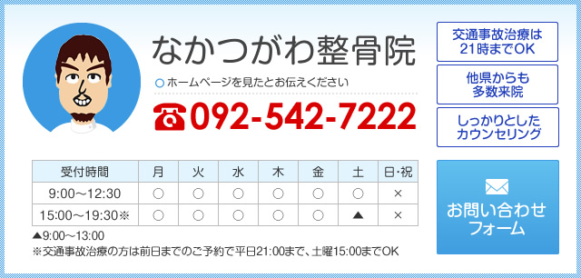 なかつがわ整骨院 ホームページを見たとお伝えください 092-542-7222 [交通事故治療は21時までOK][他県からも多数来院][しっかりとしたカウンセリング] 平日 9:00～12:30／15:00～19:30 土曜 9:00〜13:00 ※交通事故治療の方は前日までのご予約で平日21:00まで、土曜15:00までOK お問い合わせフォーム