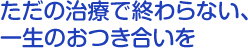 ただの治療で終わらない、一生のおつき合いを