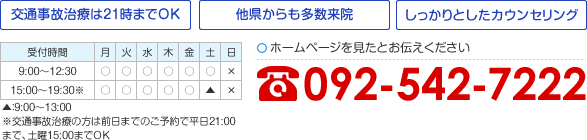 [交通事故治療は21時までOK][他県からも多数来院][しっかりとしたカウンセリング] 平日 9:00～12:30／15:00～19:30 土曜 9:00〜13:00 ※交通事故治療の方は前日までのご予約で平日21:00まで、土曜15:00までOK ホームページを見たとお伝えください 092-542-7222