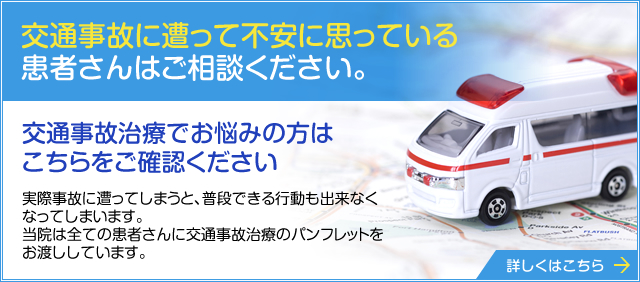 交通事故に遭って不安に思っている 患者さんはご相談ください。  交通事故治療でお悩みの方は こちらをご確認ください  実際事故に遭ってしまうと、普段できる行動も出来なくなってしまいます。 当院は全ての患者さんに交通事故治療のパンフレットをお渡ししています。 詳しくはこちら