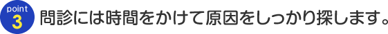 Point03 問診には時間をかけて原因をしっかり探します。