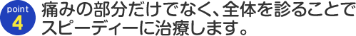 Point04 痛みの部分だけでなく、全体を診ることで スピーディーに治療します。